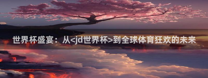 世界杯对阵图2026：世界杯盛宴：从<jd世界杯>到全球体育狂欢的未来