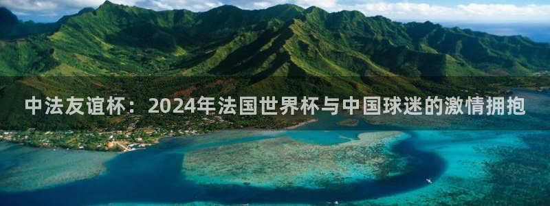 世预赛欧洲赛程表：中法友谊杯：2024年法国世界杯与中国球迷的激情拥抱